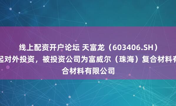 线上配资开户论坛 天富龙（603406.SH）新增一起对外投资，被投资公司为富威尔（珠海）复合材料有限公司