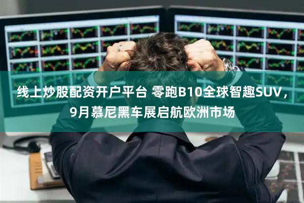 线上炒股配资开户平台 零跑B10全球智趣SUV，9月慕尼黑车展启航欧洲市场
