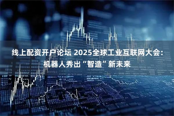 线上配资开户论坛 2025全球工业互联网大会：机器人秀出“智造”新未来