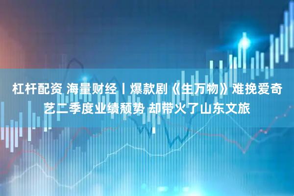 杠杆配资 海量财经丨爆款剧《生万物》难挽爱奇艺二季度业绩颓势 却带火了山东文旅
