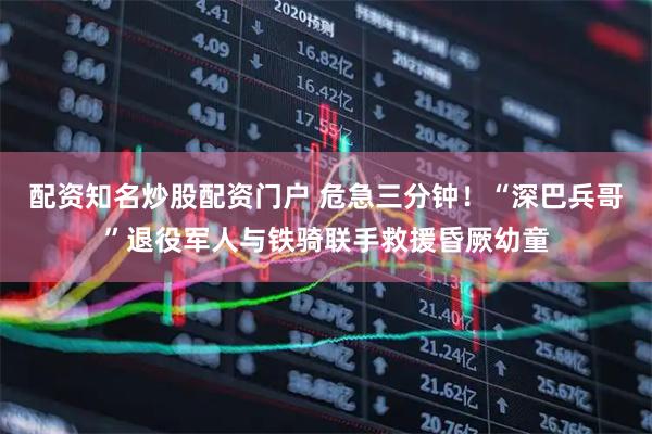 配资知名炒股配资门户 危急三分钟！“深巴兵哥”退役军人与铁骑联手救援昏厥幼童
