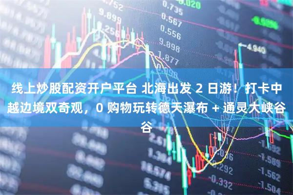 线上炒股配资开户平台 北海出发 2 日游！打卡中越边境双奇观，0 购物玩转德天瀑布 + 通灵大峡谷