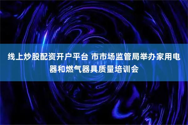 线上炒股配资开户平台 市市场监管局举办家用电器和燃气器具质量培训会