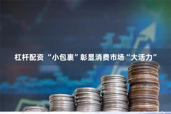杠杆配资 “小包裹”彰显消费市场“大活力”