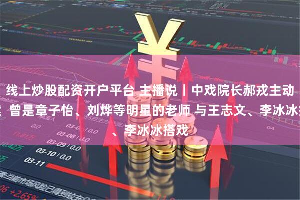 线上炒股配资开户平台 主播说丨中戏院长郝戎主动投案  曾是章子怡、刘烨等明星的老师 与王志文、李冰冰搭戏