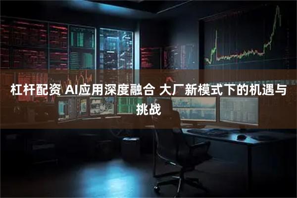 杠杆配资 AI应用深度融合 大厂新模式下的机遇与挑战