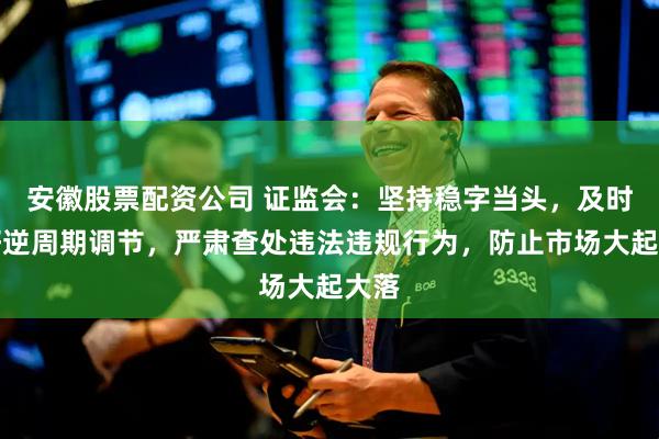 安徽股票配资公司 证监会：坚持稳字当头，及时做好逆周期调节，严肃查处违法违规行为，防止市场大起大落