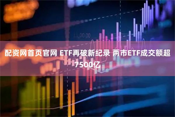 配资网首页官网 ETF再破新纪录 两市ETF成交额超7500亿