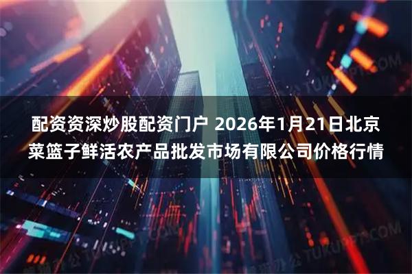 配资资深炒股配资门户 2026年1月21日北京菜篮子鲜活农产品批发市场有限公司价格行情