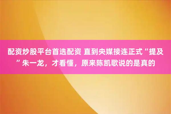 配资炒股平台首选配资 直到央媒接连正式“提及”朱一龙，才看懂，原来陈凯歌说的是真的