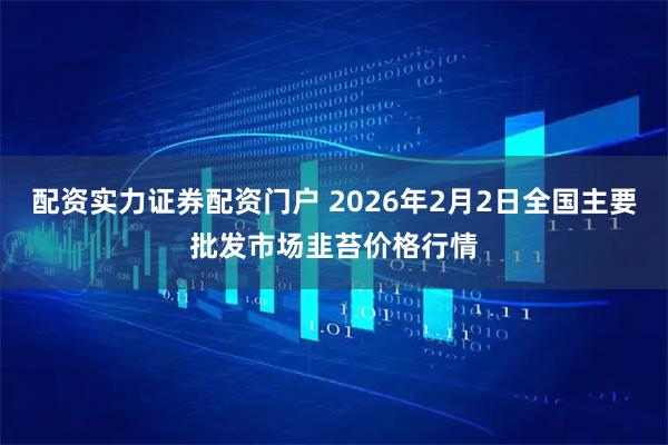 配资实力证券配资门户 2026年2月2日全国主要批发市场韭苔价格行情
