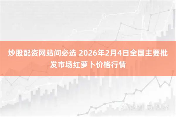 炒股配资网站问必选 2026年2月4日全国主要批发市场红萝卜价格行情