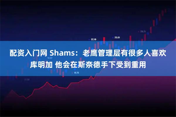 配资入门网 Shams：老鹰管理层有很多人喜欢库明加 他会在斯奈德手下受到重用