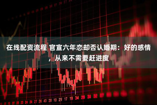 在线配资流程 官宣六年恋却否认婚期：好的感情，从来不需要赶进度