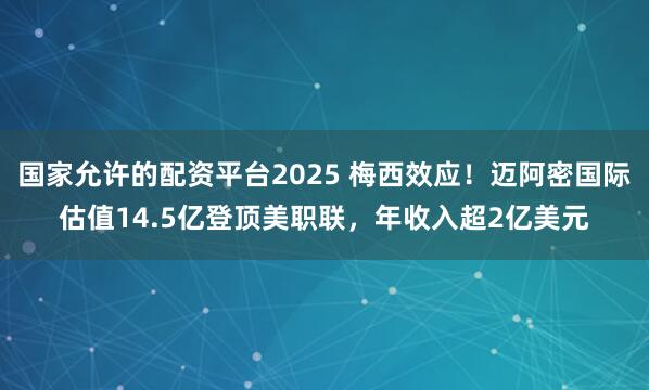 国家允许的配资平台2025 梅西效应！迈阿密国际估值14.5亿登顶美职联，年收入超2亿美元