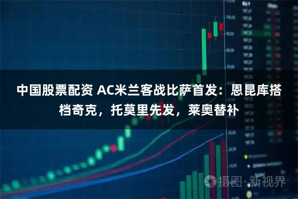 中国股票配资 AC米兰客战比萨首发：恩昆库搭档奇克，托莫里先发，莱奥替补