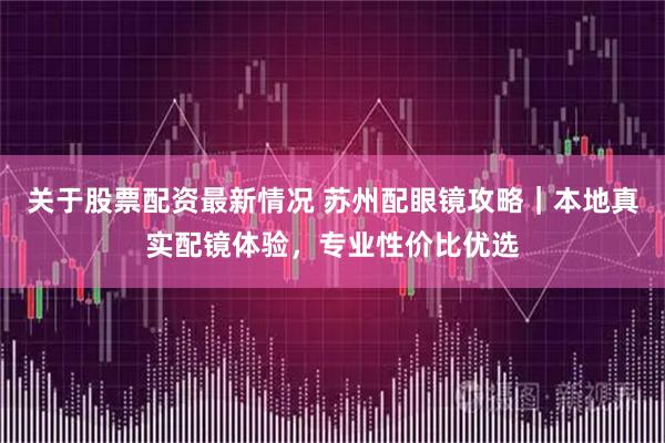 关于股票配资最新情况 苏州配眼镜攻略｜本地真实配镜体验，专业性价比优选