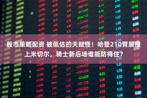 股市策略配资 被低估的天赋怪！哈登210臂展撞上米切尔，骑士新后场谁能防得住？