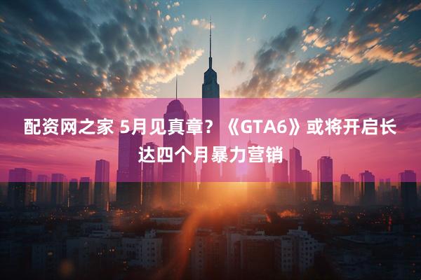 配资网之家 5月见真章？《GTA6》或将开启长达四个月暴力营销