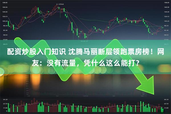 配资炒股入门知识 沈腾马丽断层领跑票房榜！网友：没有流量，凭什么这么能打？