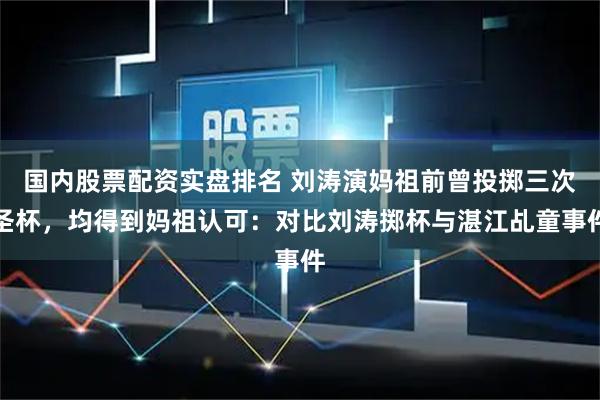 国内股票配资实盘排名 刘涛演妈祖前曾投掷三次圣杯，均得到妈祖认可：对比刘涛掷杯与湛江乩童事件