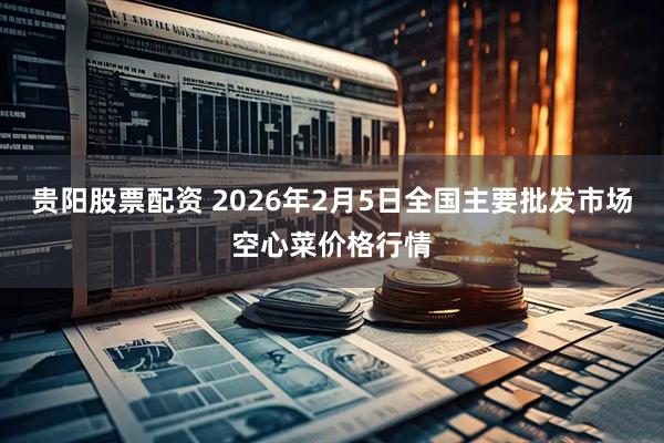 贵阳股票配资 2026年2月5日全国主要批发市场空心菜价格行情