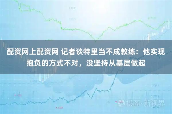 配资网上配资网 记者谈特里当不成教练：他实现抱负的方式不对，没坚持从基层做起