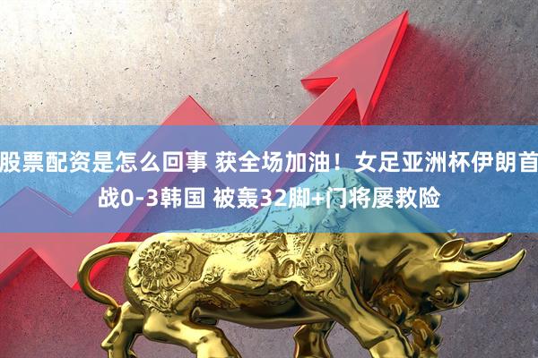 股票配资是怎么回事 获全场加油！女足亚洲杯伊朗首战0-3韩国 被轰32脚+门将屡救险