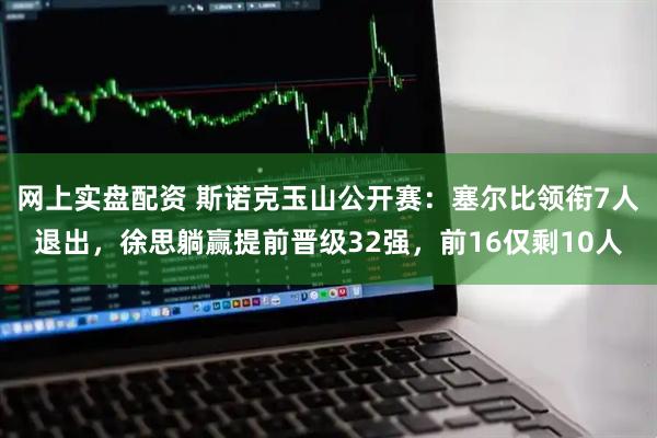 网上实盘配资 斯诺克玉山公开赛：塞尔比领衔7人退出，徐思躺赢提前晋级32强，前16仅剩10人