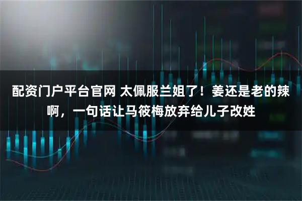 配资门户平台官网 太佩服兰姐了！姜还是老的辣啊，一句话让马筱梅放弃给儿子改姓