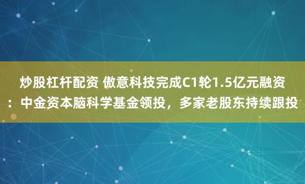 炒股杠杆配资 傲意科技完成C1轮1.5亿元融资：中金资本脑科学基金领投，多家老股东持续跟投