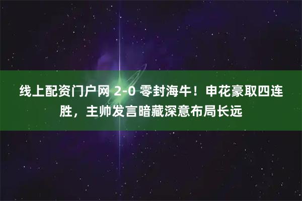 线上配资门户网 2-0 零封海牛！申花豪取四连胜，主帅发言暗藏深意布局长远