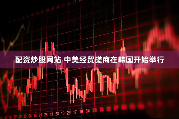 配资炒股网站 中美经贸磋商在韩国开始举行
