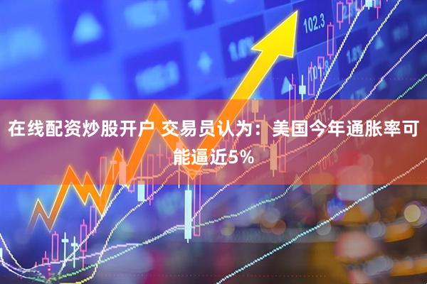 在线配资炒股开户 交易员认为：美国今年通胀率可能逼近5%