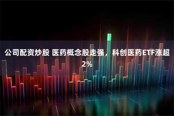 公司配资炒股 医药概念股走强，科创医药ETF涨超2%