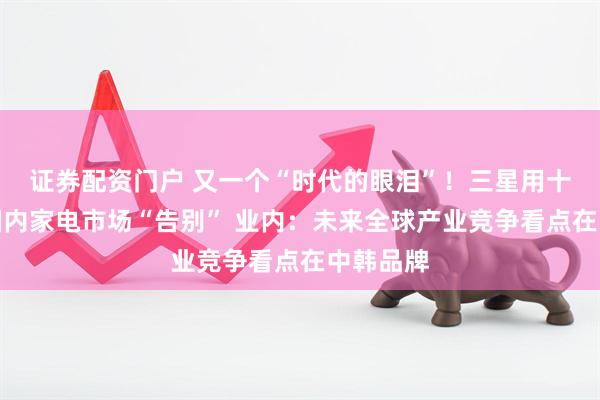 证券配资门户 又一个“时代的眼泪”！三星用十余年与国内家电市场“告别” 业内：未来全球产业竞争看点在中韩品牌