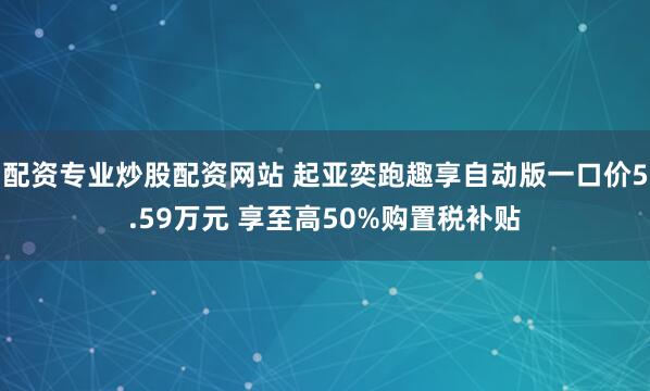 配资专业炒股配资网站 起亚奕跑趣享自动版一口价5.59万元 享至高50%购置税补贴