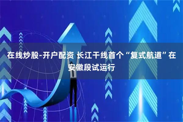 在线炒股-开户配资 长江干线首个“复式航道”在安徽段试运行