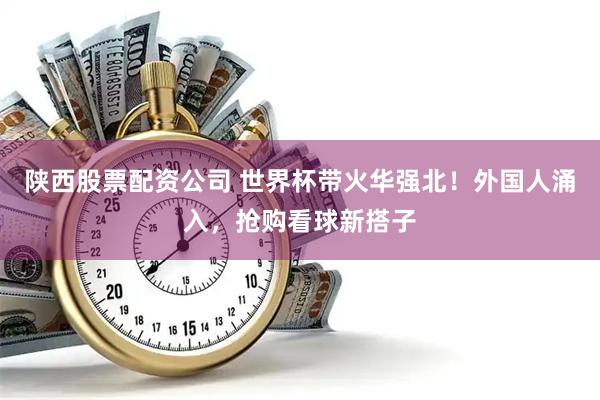 陕西股票配资公司 世界杯带火华强北!外国人涌入,抢购看球新搭子